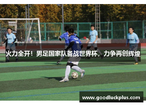 火力全开！男足国家队备战世界杯，力争再创辉煌